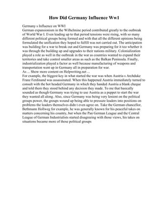 How Did Germany Influence Ww1
Germany s Influence on WWI
German expansionism in the Wilhelmine period contributed greatly to the outbreak
of World War I. Even leading up to that period tensions were rising, with so many
different political groups being formed and with that all the different opinions being
formulated the unification they hoped to fulfill was not carried out. The anticipation
was building for a war to break out and Germany was preparing for it too whether it
was through the building up and upgrades to their nations military. Colonialization
played a role as well in the outbreak in the war as countries wanted to expand their
territories and take control smaller areas as such as the Balkan Peninsula. Finally,
industrialization played a factor as well because manufacturing of weapons and
transportation went up in Germany all in preparation for war.
As ... Show more content on Helpwriting.net ...
For example, the biggest key in what started the war was when Austria s Archduke
Franz Ferdinand was assassinated. When this happened Austria immediately turned to
consult with the hot headed Germany in which they handed Austria a blank cheque
and told them they stood behind any decision they made. To me that basically
sounded as though Germany was trying to use Austria as a puppet to start the war
they wanted all along. Also, since Germany was being very lenient on the political
groups power, the groups wound up being able to pressure leaders into positions on
problems the leaders themselves didn t even agree on. Take the German chancellor,
Bethmann Hollweg for example, he was generally known for his peaceful takes on
matters concerning his country, but when the Pan German League and the Central
League of German Industrialists started disagreeing with those views, his takes on
situations became more of those political groups
 