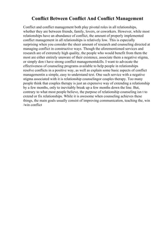 Conflict Between Conflict And Conflict Management
Conflict and conflict management both play pivotal roles in all relationships,
whether they are between friends, family, lovers, or coworkers. However, while most
relationships have an abundance of conflict, the amount of properly implemented
conflict management in all relationships is relatively low. This is especially
surprising when you consider the sheer amount of research and counseling directed at
managing conflict in constructive ways. Though the aforementioned services and
research are of extremely high quality, the people who would benefit from them the
most are either entirely unaware of their existence, associate them a negative stigma,
or simply don t have strong conflict managementskills. I want to advocate the
effectiveness of counseling programs available to help people in relationships
resolve conflicts in a positive way, as well as explain some basic aspects of conflict
managementin a simple, easy to understand text. One such service with a negative
stigma associated with it is relationship counselingor couples therapy. Too many
people think that couples therapy is just an expensive way of extending a relationship
by a few months, only to inevitably break up a few months down the line. But,
contrary to what most people believe, the purpose of relationship counseling isn t to
extend or fix relationships. While it is awesome when counseling achieves these
things, the main goals usually consist of improving communication, teaching the, win
/win conflict
 