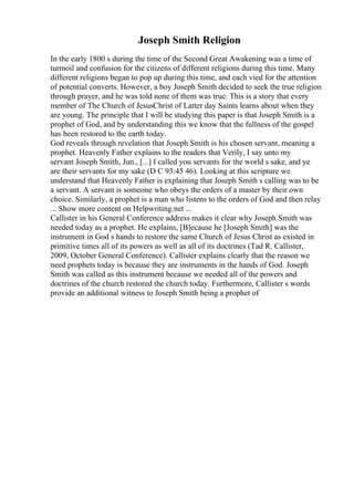 Joseph Smith Religion
In the early 1800 s during the time of the Second Great Awakening was a time of
turmoil and confusion for the citizens of different religions during this time. Many
different religions began to pop up during this time, and each vied for the attention
of potential converts. However, a boy Joseph Smith decided to seek the true religion
through prayer, and he was told none of them was true. This is a story that every
member of The Church of JesusChrist of Latter day Saints learns about when they
are young. The principle that I will be studying this paper is that Joseph Smith is a
prophet of God, and by understanding this we know that the fullness of the gospel
has been restored to the earth today.
God reveals through revelation that Joseph Smith is his chosen servant, meaning a
prophet. Heavenly Father explains to the readers that Verily, I say unto my
servant Joseph Smith, Jun., [...] I called you servants for the world s sake, and ye
are their servants for my sake (D C 93:45 46). Looking at this scripture we
understand that Heavenly Father is explaining that Joseph Smith s calling was to be
a servant. A servant is someone who obeys the orders of a master by their own
choice. Similarly, a prophet is a man who listens to the orders of God and then relay
... Show more content on Helpwriting.net ...
Callister in his General Conference address makes it clear why Joseph Smith was
needed today as a prophet. He explains, [B]ecause he [Joseph Smith] was the
instrument in God s hands to restore the same Church of Jesus Christ as existed in
primitive times all of its powers as well as all of its doctrines (Tad R. Callister,
2009, October General Conference). Callister explains clearly that the reason we
need prophets today is because they are instruments in the hands of God. Joseph
Smith was called as this instrument because we needed all of the powers and
doctrines of the church restored the church today. Furthermore, Callister s words
provide an additional witness to Joseph Smith being a prophet of
 