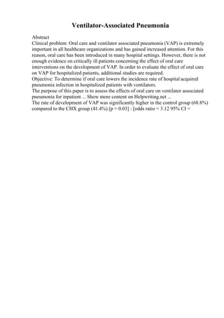 Ventilator-Associated Pneumonia
Abstract
Clinical problem: Oral care and ventilator associated pneumonia (VAP) is extremely
important in all healthcare organizations and has gained increased attention. For this
reason, oral care has been introduced in many hospital settings. However, there is not
enough evidence on critically ill patients concerning the effect of oral care
interventions on the development of VAP. In order to evaluate the effect of oral care
on VAP for hospitalized patients, additional studies are required.
Objective: To determine if oral care lowers the incidence rate of hospital acquired
pneumonia infection in hospitalized patients with ventilators.
The purpose of this paper is to assess the effects of oral care on ventilator associated
pneumonia for inpatient ... Show more content on Helpwriting.net ...
The rate of development of VAP was significantly higher in the control group (68.8%)
compared to the CHX group (41.4%) [p = 0.03] : [odds ratio = 3.12 95% CI =
 