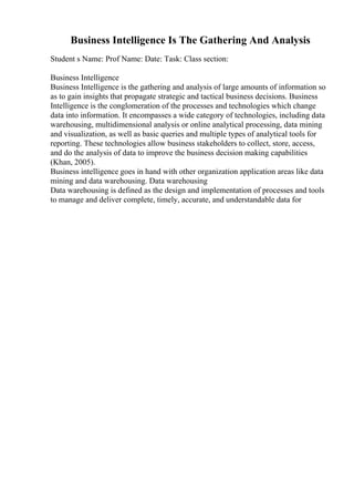 Business Intelligence Is The Gathering And Analysis
Student s Name: Prof Name: Date: Task: Class section:
Business Intelligence
Business Intelligence is the gathering and analysis of large amounts of information so
as to gain insights that propagate strategic and tactical business decisions. Business
Intelligence is the conglomeration of the processes and technologies which change
data into information. It encompasses a wide category of technologies, including data
warehousing, multidimensional analysis or online analytical processing, data mining
and visualization, as well as basic queries and multiple types of analytical tools for
reporting. These technologies allow business stakeholders to collect, store, access,
and do the analysis of data to improve the business decision making capabilities
(Khan, 2005).
Business intelligence goes in hand with other organization application areas like data
mining and data warehousing. Data warehousing
Data warehousing is defined as the design and implementation of processes and tools
to manage and deliver complete, timely, accurate, and understandable data for
 