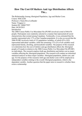 How The Cost Of Shelters And Age Distribution Affects
The...
The Relationship Among Aboriginal Population, Age and Shelter Costs
Course: SOC222H
Professor s Name Riva Lieflander
Name: Yingjun Li
Student ID: 1000677957
Date: 04/20/2015
Introduction
The 2006 Census Public Use Microdata File (PUMF) involved a total of 844,476
people. Participants were randomly selected in a manner that represented all social
characteristics that existed among Canadians. Technically, it was estimated that the
number represented only 2.7% of the Canadian population. It is also on record that the
2006 PUMF involved a total of 123 population variables, of which 83% (102)
represented individual variables, while the remaining 17% (21) of all variables used
represented family, dwelling, and household variables. The purpose of this research
is to determine how the cost of shelters and age distribution affects the Aboriginal
people of Canada in relation to the 2006 Census Public Use Microdata File (PUMF)
on individuals. The research employs both age distribution and shelter cost as major
variables affecting the Aboriginal population. The research will conduct an inferential
statistical analysis on three major variables: Aboriginal population, shelter cost, and
age. For the purpose of this research, both age and shelter costs will be employed as
independent variables relating to the overall Aboriginal population, which is the
dependent variable. Another question that the paper aims to research is whether there
exists a relationship
 