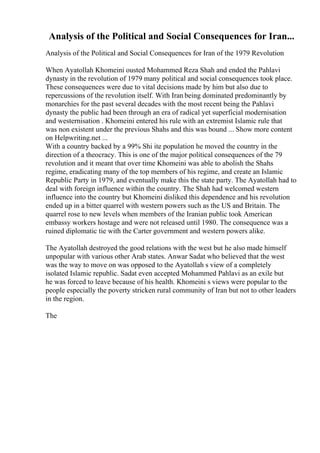 Analysis of the Political and Social Consequences for Iran...
Analysis of the Political and Social Consequences for Iran of the 1979 Revolution
When Ayatollah Khomeini ousted Mohammed Reza Shah and ended the Pahlavi
dynasty in the revolution of 1979 many political and social consequences took place.
These consequences were due to vital decisions made by him but also due to
repercussions of the revolution itself. With Iran being dominated predominantly by
monarchies for the past several decades with the most recent being the Pahlavi
dynasty the public had been through an era of radical yet superficial modernisation
and westernisation . Khomeini entered his rule with an extremist Islamic rule that
was non existent under the previous Shahs and this was bound ... Show more content
on Helpwriting.net ...
With a country backed by a 99% Shi ite population he moved the country in the
direction of a theocracy. This is one of the major political consequences of the 79
revolution and it meant that over time Khomeini was able to abolish the Shahs
regime, eradicating many of the top members of his regime, and create an Islamic
Republic Party in 1979, and eventually make this the state party. The Ayatollah had to
deal with foreign influence within the country. The Shah had welcomed western
influence into the country but Khomeini disliked this dependence and his revolution
ended up in a bitter quarrel with western powers such as the US and Britain. The
quarrel rose to new levels when members of the Iranian public took American
embassy workers hostage and were not released until 1980. The consequence was a
ruined diplomatic tie with the Carter government and western powers alike.
The Ayatollah destroyed the good relations with the west but he also made himself
unpopular with various other Arab states. Anwar Sadat who believed that the west
was the way to move on was opposed to the Ayatollah s view of a completely
isolated Islamic republic. Sadat even accepted Mohammed Pahlavi as an exile but
he was forced to leave because of his health. Khomeini s views were popular to the
people especially the poverty stricken rural community of Iran but not to other leaders
in the region.
The
 