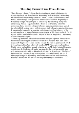 Three Key Themes Of War Crimes Persico
Three Themes: 1. In the Epilogue, Persico ponders the actual validity that the
conspiracy charge had throughout the Nuremberg Trials. Conspiracy was among
the possible indictments along with War Crimes, Crimes Against Humanity and
Peace Crimes brought forth against the numerous Nazi s on trial. Regarding the
Conspiracy charge, Periscope goes so far as to say the conspiracy charge was
unnecessary. Persico s argument which I do see to hold validity, is that the
conspiracy charge is simply piling on to build a greater quantitative case against
the selected high ranking Nazi s while in no way at all helping the quality of the case.
It was virtually impossible to prove the guilt of any of the Nazi s by way of the
conspiracy charge as zero defendants were convicted of this charge by itself. For this
reason, it didn t prove to have much a purpose as the trial progressed.... Show more
content on Helpwriting.net ...
Another key theme that Persico discusses in the epilogue is justice. Persico claims
that the trial did serve justice to those who deserved it even if there were some
issues with the process. There is also the concept that Persico grapples with which
is if one high ranking Nazi effectively murders MANY innocent people and this
Nazi is put on trial and later hanged, is justice served. My belief is that although the
scale is most definitely tipped, justice was served in the most just possible way
which appears to align with the ideas Persico debates in the epilogue. This form of
justice that was executed or any form of justice for that matter may not feel as
fulfilling as it ought to be knowing the horrible atrocities that were committed,
however I believe that this was the best way of handling the situation at
 