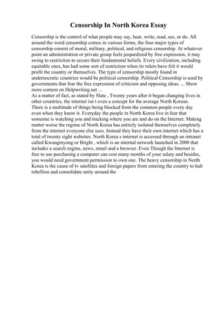 Censorship In North Korea Essay
Censorship is the control of what people may say, hear, write, read, see, or do. All
around the word censorship comes in various forms, the four major types of
censorship consist of moral, military, political, and religious censorship. At whatever
point an administration or private group feels jeopardized by free expression, it may
swing to restriction to secure their fundamental beliefs. Every civilization, including
equitable ones, has had some sort of restriction when its rulers have felt it would
profit the country or themselves. The type of censorship mostly found in
undemocratic countries would be political censorship. Political Censorship is used by
governments that fear the free expression of criticism and opposing ideas. ... Show
more content on Helpwriting.net ...
As a matter of fact, as stated by Slate , Twenty years after it began changing lives in
other countries, the internet isn t even a concept for the average North Korean.
There is a multitude of things being blocked from the common people every day
even when they know it. Everyday the people in North Korea live in fear that
someone is watching you and tracking where you are and do on the Internet. Making
matter worse the regime of North Korea has entirely isolated themselves completely
from the internet everyone else uses. Instead they have their own internet which has a
total of twenty eight websites. North Korea s internet is accessed through an intranet
called Kwangmyong or Bright , which is an internal network launched in 2000 that
includes a search engine, news, email and a browser. Even Though the Internet is
free to use purchasing a computer can cost many months of your salary and besides,
you would need government permission to own one. The heavy censorship in North
Korea is the cause of tv satellites and foreign papers from entering the country to halt
rebellion and consolidate unity around the
 