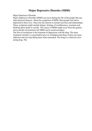 Major Depressive Disorder (MDD)
Major Depressive Disorder
Major Depressive Disorder (MDD) can occur during the life of the people like any
other physical diseases. About the symptoms of MDD, Most people feel sad or
depressed in their lives. They lose the interest in normal activities and relationships.
Those symptoms might include fatigue, feelings of worthlessness, insomnia and
thinking about death or suicide. The causes of MDD might occur from the genetic,
stress and the environment, but MDD can be cured nowadays.
The first of resolutions is the treatment of depression with the drug. The main
treatment currently is a psychiatrist give an Antidepressant drug. It does not cause
addiction and can stop taking them when unneeded. This drug is a relatively slow
acting drug. The
 