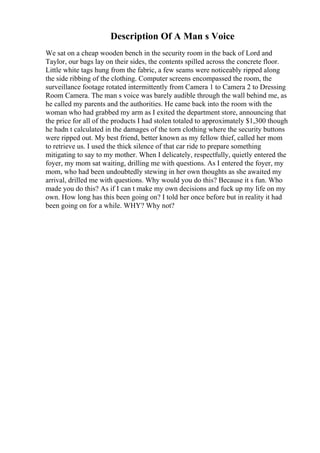 Description Of A Man s Voice
We sat on a cheap wooden bench in the security room in the back of Lord and
Taylor, our bags lay on their sides, the contents spilled across the concrete floor.
Little white tags hung from the fabric, a few seams were noticeably ripped along
the side ribbing of the clothing. Computer screens encompassed the room, the
surveillance footage rotated intermittently from Camera 1 to Camera 2 to Dressing
Room Camera. The man s voice was barely audible through the wall behind me, as
he called my parents and the authorities. He came back into the room with the
woman who had grabbed my arm as I exited the department store, announcing that
the price for all of the products I had stolen totaled to approximately $1,300 though
he hadn t calculated in the damages of the torn clothing where the security buttons
were ripped out. My best friend, better known as my fellow thief, called her mom
to retrieve us. I used the thick silence of that car ride to prepare something
mitigating to say to my mother. When I delicately, respectfully, quietly entered the
foyer, my mom sat waiting, drilling me with questions. As I entered the foyer, my
mom, who had been undoubtedly stewing in her own thoughts as she awaited my
arrival, drilled me with questions. Why would you do this? Because it s fun. Who
made you do this? As if I can t make my own decisions and fuck up my life on my
own. How long has this been going on? I told her once before but in reality it had
been going on for a while. WHY? Why not?
 