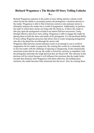 Richard Wagamese s The Realm Of Story Telling Unlocks
A...
Richard Wagamese expertise in the realm of story telling unlocks a dream world
where he has the ability to accurately portray the protagonist s emotions directly to
the reader. Wagamese is able to flip in between current events and past stories to
ultimately immerse the reader into a world of imagination. Additionally, he perfects
the order in which these stories are being told. By doing so, it allows the reader to
take pity upon the protagonists at hand in an utmost flawless succession. Lastly,
through effective and clever story telling, Wagamese is able to engage the reader by
placing them in both the shoes and minds of his protagonist. It is the profound ability
of story telling Wagemse possesses that allows him to create intriguing protagonists
who drive the plotof the novelthrough the stories told.
Wagamese flips between current and past events in an attempt to cast a world of
imagination for his reader to jump into. By creating this world, he is ultimately able
to face his reader with the challenge of agreeing or disagreeing. In this intentionally
structured system that he sets up, the reader is forced by curiosity to empathize with
the protagonist and make the tough decision they are faced with. The outcome in this
decision will be critical because it will influence the emotions that the reader holds
towards that character until Wagamesse tells them otherwise. By holding these
emotions, the reader becomes fully immersed into the novel. Also, by creating these
 