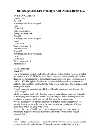 Objectages And Disadvantages And Disadvantages Of...
TABLE OF CONTENTS
Biomaterials2
Advent2
Advantages and disadvantages3
Uses:4
Disposal:5
Their economics:6
Biological materials8
Advent8
Advantages and disadvantages9
Uses:9
Disposal:10
Their economics:10
Nanomaterials12
Advent12
Advantages and disadvantages12
Uses:13
Disposal:14
Their economics:15
References:17
BIOMATERIALS
ADVENT
One of the earliest uses of non biological materials within the body was the wooden
toe prosthetic in 1065 740BC in early Egypt. However, research within the field and
therefore the 1st generation of biomaterials was recognized a lot of conspicuously in
1960 to 1970. Throughout this time period biomaterial research encompassed all
materials designed to be used within the body. These materials... Show more content
on Helpwriting.net ...
Growth enhancing materials are added to cell media to promote cell line growth.
Disadvantages:
Inhibit biomedical analysis by limiting access to materials and strategies that are key
to developing new treatments. Patents may also impede analysis if they produce a
cumbersome or costly tollbooth through that researchers should pass.
Provide no incentive for biomedical analysis if there s no profitable market for
ultimate treatments, as is the case with some rare diseases or diseases affecting
individuals within the developing world.
Drive up the price of health care if patent holders charge excessive costs for
proprietary diagnostic tests and treatments. (Josephine Johnston and Angela
Wasunna,2007)
USES:
The use of biological materials is generally safer for human patients by reducing the
chance of infection and rejection. Biological materials can be found in many
 