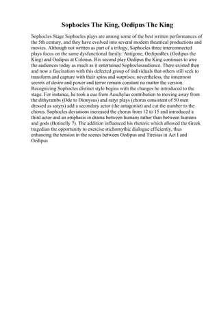 Sophocles The King, Oedipus The King
Sophocles Stage Sophocles plays are among some of the best written performances of
the 5th century, and they have evolved into several modern theatrical productions and
movies. Although not written as part of a trilogy, Sophocles three interconnected
plays focus on the same dysfunctional family: Antigone, OedipusRex (Oedipus the
King) and Oedipus at Colonus. His second play Oedipus the King continues to awe
the audiences today as much as it entertained Sophoclesaudience. There existed then
and now a fascination with this defected group of individuals that others still seek to
transform and capture with their spins and surprises; nevertheless, the innermost
secrets of desire and power and terror remain constant no matter the version.
Recognizing Sophocles distinct style begins with the changes he introduced to the
stage. For instance, he took a cue from Aeschylus contribution to moving away from
the dithyrambs (Ode to Dionysus) and satyr plays (chorus consistent of 50 men
dressed as satyrs) add a secondary actor (the antagonist) and cut the number to the
chorus. Sophocles deviations increased the chorus from 12 to 15 and introduced a
third actor and an emphasis in drama between humans rather than between humans
and gods (Botinelly 7). The addition influenced his rhetoric which allowed the Greek
tragedian the opportunity to exercise stichomythic dialogue efficiently, thus
enhancing the tension in the scenes between Oedipus and Tiresias in Act I and
Oedipus
 
