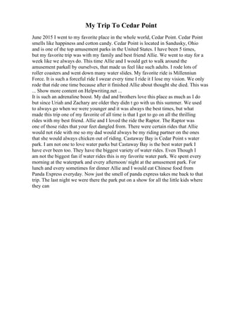 My Trip To Cedar Point
June 2015 I went to my favorite place in the whole world, Cedar Point. Cedar Point
smells like happiness and cotton candy. Cedar Point is located in Sandusky, Ohio
and is one of the top amusement parks in the United States. I have been 5 times,
but my favorite trip was with my family and best friend Allie. We went to stay for a
week like we always do. This time Allie and I would get to walk around the
amusement parkall by ourselves, that made us feel like such adults. I rode lots of
roller coasters and went down many water slides. My favorite ride is Millenniun
Force. It is such a forceful ride I swear every time I ride it I lose my vision. We only
rode that ride one time because after it finished Allie about thought she died. This was
... Show more content on Helpwriting.net ...
It is such an adrenaline boost. My dad and brothers love this place as much as I do
but since Uriah and Zachary are older they didn t go with us this summer. We used
to always go when we were younger and it was always the best times, but what
made this trip one of my favorite of all time is that I got to go on all the thrilling
rides with my best friend. Allie and I loved the ride the Raptor. The Raptor was
one of those rides that your feet dangled from. There were certain rides that Allie
would not ride with me so my dad would always be my riding partner on the ones
that she would always chicken out of riding. Castaway Bay is Cedar Point s water
park. I am not one to love water parks but Castaway Bay is the best water park I
have ever been too. They have the biggest variety of water rides. Even Though I
am not the biggest fan if water rides this is my favorite water park. We spent every
morning at the waterpark and every afternoon/ night at the amusement park. For
lunch and every sometimes for dinner Allie and I would eat Chinese food from
Panda Express everyday. Now just the smell of panda express takes me back to that
trip. The last night we were there the park put on a show for all the little kids where
they can
 