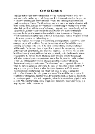 Cons Of Eugenics
The idea that one can improve the human race by careful selection of those who
mate and produce offspring is called eugenics. It is better understood as the process
of selective breeding can improve human society. The term eugenics is from the
greek, meaning well born . The idea of eugenics is to have a society be abundant with
many wanted traits, during a movement called the melting pot where people tried to
solve their problems with the use of technology. Inquiries into HumanFaculty and Its
Development, is the book in which Sir Francis Galton first mentioned the term
eugenics. In the book he says that humans believe that humans were disrupting
evolution in maintaining the weak and sickly through social welfare programs, mental
... Show more content on Helpwriting.net ...
The way eugenics will be used is by correcting genetic problems in embryos. Soon
enough a parent will be able to find out the accurate view of their child s genes,
allowing any defects to be seen. If the child seems perfectly healthy no changes
will be made. On the other hand if a problem is spotted the parents may choose to
go through with gene therapy, also known as eugenics. This process will not only
be able to identify health problems, but also personality traits. It allows the baby to
be deigned to the parents desire. There are many pros and cons to this concept,
which is a reason why there are questions to whether the situation can be resolved
or not. One of the greatest benefits of eugenics is the possibility of fighting
illnesses and curing types of cancer. The chances of cancer or genetic illnesses is
when the persons genes are altered and the traits are passed on to their children. A
way to prevent genetic illness is when the doctor injects an artificial human
chromosome into the fertilized egg, which will cause the child to cancel the
effects of the illness as the child grows. A result of this would be that people will
be able to live longer and healthier lives. By using this method, there is a possibility
to creating the perfect child as it can possibly alter the behavioral and physical traits
as well. Although there are positive effects there can also be many drawbacks. In a
way eugenics can be compared to
 