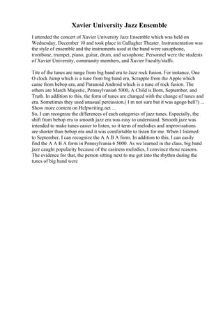 Xavier University Jazz Ensemble
I attended the concert of Xavier University Jazz Ensemble which was held on
Wednesday, December 10 and took place in Gallagher Theater. Instrumentation was
the style of ensemble and the instruments used at the band were saxophone,
trombone, trumpet, piano, guitar, drum, and saxophone. Personnel were the students
of Xavier University, community members, and Xavier Faculty/staffs.
Tite of the tunes are range from big band era to Jazz rock fusion. For instance, One
O clock Jump which is a tune from big band era, Scrapple from the Apple which
came from bebop era, and Paranoid Android which is a tune of rock fusion. The
others are March Majestic, Pennsylvania6 5000, A Child is Born, September, and
Truth. In addition to this, the form of tunes are changed with the change of tunes and
era. Sometimes they used unusual percussion.( I m not sure but it was agogo bell?) ...
Show more content on Helpwriting.net ...
So, I can recognize the differences of each categories of jazz tunes. Especially, the
shift from bebop era to smooth jazz era was easy to understand. Smooth jazz was
intended to make tunes easier to listen, so it term of melodies and improvisations
are shorter than bebop era and it was comfortable to listen for me. When I listened
to September, I can recognize the A A B A form. In addition to this, I can easily
find the A A B A form in Pennsylvania 6 5000. As we learned in the class, big band
jazz caught popularity because of the easiness melodies, I convince those reasons.
The evidence for that, the person sitting next to me got into the rhythm during the
tunes of big band were
 