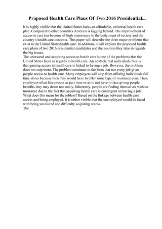 Proposed Health Care Plans Of Two 2016 Presidential...
It is highly visible that the United States lacks an affordable, universal health care
plan. Compared to other countries America is lagging behind. The improvement of
access to care has become of high importance to the betterment of society and the
country s health care outcome. This paper will describe the three major problems that
exist in the United Stateshealth care. In addition, it will explore the proposed health
care plans of two 2016 presidential candidates and the position they take in regards
the big issues.
The uninsured and acquiring access to health care is one of the problems that the
United States faces in regards to health care. An obstacle that individuals face is
that gaining access to health care is linked to having a job. However, the problem
does not stop there. The problem continues in the form that not every job gives
people access to health care. Many employers will stop from offering individuals full
time status because then they would have to offer some type of insurance plan. Thus,
employers often hire people as part time so as to not have to face giving people
benefits they may deem too costly. Inherently, people are finding themselves without
insurance due to the fact that acquiring health care is contingent on having a job.
What does this mean for the jobless? Based on the linkage between health care
access and being employed, it is rather visible that the unemployed would be faced
with being uninsured and difficulty acquiring access.
The
 