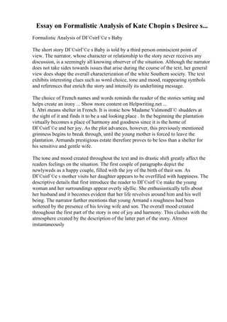 Essay on Formalistic Analysis of Kate Chopin s Desiree s...
Formalistic Analysis of DГ©sirГ©e s Baby
The short story DГ©sirГ©e s Baby is told by a third person omniscient point of
view. The narrator, whose character or relationship to the story never receives any
discussion, is a seemingly all knowing observer of the situation. Although the narrator
does not take sides towards issues that arise during the course of the text, her general
view does shape the overall characterization of the white Southern society. The text
exhibits interesting clues such as word choice, tone and mood, reappearing symbols
and references that enrich the story and intensify its underlining message.
The choice of French names and words reminds the reader of the stories setting and
helps create an irony ... Show more content on Helpwriting.net ...
L Abri means shelter in French. It is ironic how Madame ValmondГ© shudders at
the sight of it and finds it to be a sad looking place . In the beginning the plantation
virtually becomes a place of harmony and goodness since it is the home of
DГ©sirГ©e and her joy. As the plot advances, however, this previously mentioned
grimness begins to break through, until the young mother is forced to leave the
plantation. Armands prestigious estate therefore proves to be less than a shelter for
his sensitive and gentle wife.
The tone and mood created throughout the text and its drastic shift greatly affect the
readers feelings on the situation. The first couple of paragraphs depict the
newlyweds as a happy couple, filled with the joy of the birth of their son. As
DГ©sirГ©e s mother visits her daughter appears to be overfilled with happiness. The
descriptive details that first introduce the reader to DГ©sirГ©e make the young
woman and her surroundings appear overly idyllic. She enthusiastically tells about
her husband and it becomes evident that her life revolves around him and his well
being. The narrator further mentions that young Armand s roughness had been
softened by the presence of his loving wife and son. The overall mood created
throughout the first part of the story is one of joy and harmony. This clashes with the
atmosphere created by the description of the latter part of the story. Almost
instantaneously
 