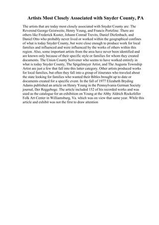Artists Most Closely Associated with Snyder County, PA
The artists that are today most closely associated with Snyder County are: The
Reverend George Geistweite, Henry Young, and Francis Portzline. There are
others like Frederick Kuster, Johann Conrad Trevits, Daniel Diefenbach, and
Daniel Otto who probably never lived or worked within the geographical confines
of what is today Snyder County, but were close enough to produce work for local
families and influenced and were influenced by the works of others within this
region. Also, some important artists from the area have never been identified and
are known only because of their specific style or families for whom they created
documents. The Union County Scrivener who seems to have worked entirely in
what is today Snyder County, The Spigelmeyer Artist, and The Augusta Township
Artist are just a few that fall into this latter category. Other artists produced works
for local families, but often they fall into a group of itinerates who traveled about
the state looking for families who wanted their Bibles brought up to date or
documents created for a specific event. In the fall of 1977 Elizabeth Bryding
Adams published an article on Henry Young in the Pennsylvania German Society
journal, Der Reggeboge. The article included 152 of his recorded works and was
used as the catalogue for an exhibition on Young at the Abby Aldrich Rockefeller
Folk Art Center in Williamsburg, Va. which was on view that same year. While this
article and exhibit was not the first to draw attention
 