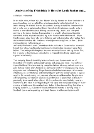 Analysis of the Friendship in Holes by Louis Sachar and...
Sacrificial Friendship
In the book holes, written by Louis Sachar, Stanley Yelnats the main character is a
poor, friendless, over weighted boy who is constantly bullied at school. He is
arrest one day for a crime that did not commit. Stanley is therefore condemned to
jail or to be sent to a place called Camp Green Lake for eighteen months as he is
unable to prove his innocence. Stanley chooses Camp Green Lake. But upon
arriving in the camp, Stanley discovers that it is actually a barren and desolate
wasteland, where boys are forced to dig holes in order to build character . There,
Stanley meets a few boys who he will share a tent with, including a boy called Zero
and a counselor called Mr. Pendanski who enjoys mocking Zero. At first... Show
more content on Helpwriting.net ...
As Stanley is about to leave Camp Green Lake he looks at Zero who has been with
him all this while, was his only true friend, he realizes that he cannot leave Zero
behind. This prompts his lawyer to have the Attorney General look up Zero s files,
but is unable to find them, as a result Zero is released from Camp Green Lake
together with Stanley.
This uniquely formed friendship between Stanley and Zero reminds me of
friendship between two girls named Gemma and Alice, in a book I read in Grade
four called Best Friends written by Jacqueline Wilson. Gemma and Alice are two
girls that are worlds apart. Gemma is a dare devil tomboy who enjoys doing crazy,
dangerous, and embarrassing things that often lands her into trouble. Alice on the
other hand, is a well behaved and mannered girly girl who unlike Gemma is a good
angel in the eyes of mostly everyone one who meets and knows her. Despite their
differences they have remain loyal and a good friends to each other, as they have
practically known each other all their life (even share the same birthday), and are
inseparable. But when Alice begins to get very upset and depressed during her every
moment with Gemma, Gemma begins to feel as if there is something that Alice is
keeping from her. As Alice later reveals to Gemma that she is moving away to
Scotland, this news is upsetting to both of them as it will mean that they will
 