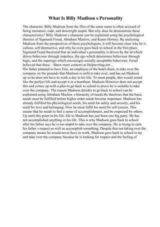 What Is Billy Madison s Personality
The character, Billy Madison from the film of the same name is often accused of
being immature, rude, and downright stupid. But why does he demonstrate these
characteristics? Billy Madison s character can be explained using the psychological
theories of Sigmund Freud, Abraham Maslow, and Karen Horney. By analysing
Madison from the perspectives of these psychologists, it will become clear why he is
callous, self destructive, and why he even goes back to school in the first place.
Sigmund Freud theorized that an individual s personality is driven by the id which
drives behaviour through impulses, the ego which determines behaviour through
logic, and the superego which encourages socially acceptable behaviour. Freud
believed that these... Show more content on Helpwriting.net ...
His father planned to have Eric, an employee of the hotel chain, to take over the
company on the grounds that Madison is unfit to take over, and has set Madison
up so he does not have to work a day in his life. To most people, this would sound
like the perfect life and accept it in a heartbeat. Madison However does not accept
this and comes up with a plan to go back to school to prove he is suitable to take
over the company. The reason Madison decides to go back to school can be
explained using Abraham Maslow s hierarchy of needs.He theorizes that the basic
needs must be fulfilled before higher order needs become important. Madison has
already fulfilled his physiological needs, his need for safety and security, and his
need for love and belonging. Now he must fulfil his need for self esteem. This
means that he needs to feel a sense of accomplishment, and be respected by others.
Up until this point in his life, life to Madison has just been one big party. He has
not accomplished anything in his life. This is why Madison goes back to school
after his father says he is too stupid to take over the company. He is trying to earn
his father s respect as well as accomplish something. Despite that not taking over the
company means he would never have to work, Madison goes back to school to try
and take over the company because he is looking for respect and the feeling of
 