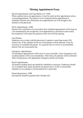 Missing Appointment Essay
Missed Appointments and Cancellation List / EHR
When a patient misses an appointment, it must be noted on their appointment card as
a missed appointment. The patient is to be contacted and the appointment re
scheduled. Patients who chronically miss appointments are to be brought to the
attention of the physician.
Fill In Appointments / EHR
Patients who would like to be seen before their scheduled appointment will be kept on
a list maintained by the receptionist. If an appointment is cancelled on short notice
the receptionist will contact the patients on this list to fill the opening.
Late Patients
Employees are to check with the physician if a patient is more than twenty (20)
minutes late. If the schedule for the rest of the patients will be affected, it may be
necessary to reschedule the patient. As a general rule we will try to accommodate
patients who are occasionally late.
Emergency Appointments
All emergency appointments will be seen as soon as possible. Acute emergencies and
accident patients will be seen immediately. After hours, the patients will be referred to
either the physician or the appropriate emergency health care facility.
Recall Appointments
All patients needing check ups should be scheduled as necessary. Employees should
try to schedule these check ups before the patient leaves. If this is not possible,
schedule on our calendar to call the patient for a return date.
Patient Registration / EHR
Each patient should be greeted with a friendly and
 