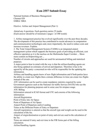 Exm 2557 Submit Essay
National Institute of Business Management
Chennai 020
EMBA/ MBA
Elective: Airline and Airport Management (Part 1)
Attend any 4 questions. Each question carries 25 marks
(Each answer should be of minimum 2 pages / of 300 words)
1. Airline management practice has evolved significantly over the past three decades.
The development of this practice has contributed to recent advances in computation
and communication technologies and, more importantly, the need to reduce costs and
increase revenues. Explain.
2. The Total AirportManagement System (TAMS) is an integrated airport
management system which supports the business goals of providing an efficient, cost
effective operation as it is the nucleus on the Multimedia Super Corridor ... Show
more content on Helpwriting.net ...
Number of circuits and approaches are used for aeronautical billing and statistical
purposes.
A major point to bear in mind with the way is that the airlines/handling agents are
also being updated on estimates of arrival and departure. Therefore it has to be
agreed by all the party s concerned on who will be responsible for the updating the
information.
Airlines and handling agents know of new flight information and if both parties have
the ability to create new flights then a minute difference in time can create two flights
instead of the one.
ATC information can be used to create mandatory statistics required by some
Government agencies such as the National Air traffic Service (NATS) who use the
information for planning purposes and in some case for airspace usage.
ATC Billing
Information entered in ICAO format and UTC and consists of the following
information:
Aircraft Registration
Point of Entry into Air Space
Point of Departure of Air Space
Airport Point of Departure and/or Landing
Times at the Different Points of Entry or Departure
Aircraft registration is entered so that the aircraft type and weight can be used in the
calculation of the fee.
Airport of origin/destination or point of entry and exit are used in the calculation of
the fee.
Times are entered if entry and exit time in the FIR forms part of the billing
calculation.
Airline/Handling Agents
 