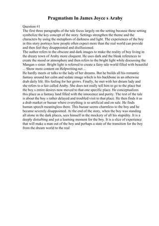 Pragmatism In James Joyce s Araby
Question #1
The first three paragraphs of the tale focus largely on the setting because these setting
symbolize the key concept of the story. Settings strengthen the theme and the
characters by using the metaphors of darkness and light. The experiences of the boy
in this story portrays how people often expect more than the real world can provide
and then feel they disappointed and disillusioned.
The author refers to the obscure and dark images to make the reality of boy living in
the dreary town of Araby more eloquent. He uses dark and the bleak references to
create the mood or atmosphere and then refers to the bright light while discussing the
Mangan s sister. Bright light is referred to create a fairy tale world filled with beautiful
... Show more content on Helpwriting.net ...
He hardly meets or talks to the lady of her dreams. But he builds all his romantic
fantasy around her calm and sedate image which is his backbone in an otherwise
drab daily life. His feeling for her grows. Finally, he met with her dream lady and
she refers to a fair called Araby. She does not really tell him to go to the place but
the boy s entire desires now moved to that one specific place. He conceptualizes
this place as a fantasy land filled with the innocence and purity. The rest of the tale
is about the boy s rather delayed and troubled visit to that place. He then finds it as
a drab market or bazaar where everything is so artificial and on sale. He finds
human speech meaningless there. This bazaar seems charmless to the boy and he
became severely disappointed. At the end of the story, when the boy was standing
all alone in the dark places, sees himself in the mockery of all his stupidity. It is a
deeply disturbing and yet a learning moment for the boy. It is a slice of experience
that will make a man out of the boy and perhaps a state of the transition for the boy
from the dream world to the real
 