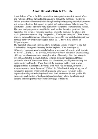 Annie Dillard s This Is The Life
Annie Dillard s This is the Life , an addition to the publication of A Journal of Art
and Religion , Dillard persuades the readers to ponder the purpose of their lives.
Dillard provokes self contemplation through asking and repeating rhetorical questions
and phrases, illusions that support her point, and an inspirational didactic tone. The
structure of Dillard s sentences vary from simple statements to exclamatory clauses.
The most intriguing sentences within her work are her rhetorical questions. She
begins her first series of rhetorical questions when she examines the cliques and
social groups that create society. She ponders, Who is your everyone? Chess masters
scarcely surround themselves with motocross racers. Do you want aborigines at your
birthday party? Or are you serving yak butter tea? ... Show more content on
Helpwriting.net ...
The beanstalk illusion of climbing above the cloudy visions of society is one that
is intertwined throughout the essay. Dillard explains, What would you do
differently, you up on your beanstalk looking at scenes of all peoples at all times in
all places? (Dillard 3). This elevated, beanstalk vision not only raises understanding
of living, but also causes a more complete view of humanity. After this mountain
top, or beanstalk top moment, the time to return to society comes and Dillard
probes the hearts of her readers, When you climb down, would you dance any less
to the music you love, [...] If you descend the long rope ladders back to your
people and time in the fabric, if you tell them what you have seen, and even if
someone cares to listen, then what? (Dillard 3). Dillard is delicately asking one of
the greatest questions of the worth of spreading knowledge. However, in this
hegemonic society of believing that all must think as one and for one goal in life,
those who reach the top of the beanstalk and see clearly above the clouds must
descend and multiple their newfound knowledge to break the
 