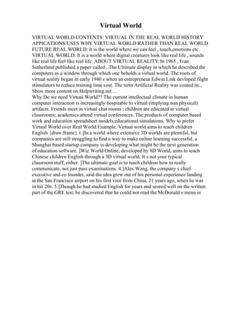 Virtual World
VIRTUAL WORLD CONTENTS: VIRTUAL IN THE REAL WORLD HISTORY
APPICATIONS/USES WHY VIRTUAL WORLD RATHER THAN REAL WORLD
FUTURE REAL WORLD: It is the world where we can feel , touch,emotions etc.
VIRTUAL WORLD: It is a world where digital creatures look like real life , sounds
like real life feel like real life. ABOUT VIRTUAL REALITY
: In 1965 , Ivan
Sutherland published a paper called , The Ultimate display in which he described the
computers as a window through which one beholds a virtual world. The roots of
virtual reality began in early 1940 s when an entrepreneur Edwin Link devloped filght
stimulators to reduce training time cost. The term Artificial Reality was coined in...
Show more content on Helpwriting.net ...
Why Do we need Virtual World?? The current intellectual climate in human
computer interaction is increasingly hospitable to virtual (implying non physical)
artifacts. Friends meet in virtual chat rooms ; children are educated in virtual
classrooms; academics attend virtual conferences. The products of computer based
work and education spreadsheet models,educational simulations. Why to prefer
Virtual World over Real World:Example. Virtual world aims to teach children
English {draw:frame} 1.]In a world where extensive 3D worlds are plentiful, but
companies are still struggling to find a way to make online learning successful, a
Shanghai based startup company is developing what might be the next generation
of education software. ]Wiz World Online, developed by 8D World, aims to teach
Chinese children English through a 3D virtual world. It s not your typical
classroom stuff, either. ]The ultimate goal is to teach children how to really
communicate, not just pass examinations. 4.]Alex Wang, the company s chief
executive and co founder, said the idea grew out of his personal experience landing
at the San Francisco airport on his first visit from China, 21 years ago, when he was
in his 20s. 5.]Though he had studied English for years and scored well on the written
part of the GRE test, he discovered that he could not read the McDonald s menu in
 