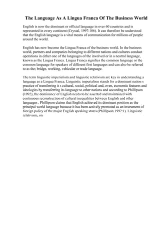 The Language As A Lingua Franca Of The Business World
English is now the dominant or official language in over 60 countries and is
represented in every continent (Crystal, 1997:106). It can therefore be understood
that the English language is a vital means of communication for millions of people
around the world.
English has now become the Lingua Franca of the business world. In the business
world, partners and companies belonging to different nations and cultures conduct
operations in either one of the languages of the involved or in a neutral language,
known as the Lingua Franca. Lingua Franca signifies the common language or the
common language for speakers of different first languages and can also be referred
to as the; bridge, working, vehicular or trade language.
The term linguistic imperialism and linguistic relativism are key in understanding a
language as a Lingua Franca. Linguistic imperialism stands for a dominant nation s
practice of transferring it s cultural, social, political and, even, economic features and
ideologies by transferring its language to other nations and according to Phillipson
(1992), the dominance of English needs to be asserted and maintained with
continuous reconstruction of cultural inequalities between English and other
languages . Phillipson claims that English achieved its dominant position as the
principal world language because it has been actively promoted as an instrument of
foreign policy of the major English speaking states (Phillipson 1992:1). Linguistic
relativism, on
 
