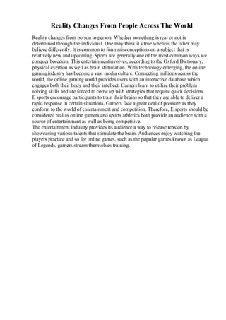 Reality Changes From People Across The World
Reality changes from person to person. Whether something is real or not is
determined through the individual. One may think it s true whereas the other may
believe differently. It is common to form misconceptions on a subject that is
relatively new and upcoming. Sports are generally one of the most common ways we
conquer boredom. This entertainmentinvolves, according to the Oxford Dictionary,
physical exertion as well as brain stimulation. With technology emerging, the online
gamingindustry has become a vast media culture. Connecting millions across the
world, the online gaming world provides users with an interactive database which
engages both their body and their intellect. Gamers learn to utilize their problem
solving skills and are forced to come up with strategies that require quick decisions.
E sports encourage participants to train their brains so that they are able to deliver a
rapid response in certain situations. Gamers face a great deal of pressure as they
conform to the world of entertainment and competition. Therefore, E sports should be
considered real as online gamers and sports athletics both provide an audience with a
source of entertainment as well as being competitive.
The entertainment industry provides its audience a way to release tension by
showcasing various talents that stimulate the brain. Audiences enjoy watching the
players practice and so for online games, such as the popular games known as League
of Legends, gamers stream themselves training.
 