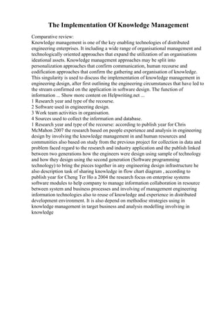 The Implementation Of Knowledge Management
Comparative review:
Knowledge management is one of the key enabling technologies of distributed
engineering enterprises. It including a wide range of organisational management and
technologically oriented approaches that expand the utilization of an organisations
ideational assets. Knowledge management approaches may be split into
personalization approaches that confirm communication, human recourse and
codification approaches that confirm the gathering and organisation of knowledge.
This singularity is used to discuss the implementation of knowledge management in
engineering design, after first outlining the engineering circumstances that have led to
the stream confirmed on the application in software design. The function of
information ... Show more content on Helpwriting.net ...
1 Research year and type of the recourse.
2 Software used in engineering design.
3 Work team activities in organisation.
4 Sources used to collect the information and database.
1 Research year and type of the recourse: according to publish year for Chris
McMahon 2007 the research based on people experience and analysis in engineering
design by involving the knowledge management in and human resources and
communities also based on study from the previous project for collection in data and
problem faced regard to the research and industry application and the publish linked
between two generations how the engineers were design using sample of technology
and how they design using the second generation (Software programming
technology) to bring the pieces together in any engineering design infrastructure he
also description task of sharing knowledge in flow chart diagram , according to
publish year for Cheng Ter Ho a 2004 the research focus on enterprise systems
software modules to help company to manage information collaboration in resource
between system and business processes and involving of management engineering
information technologies also to reuse of knowledge and experience in distributed
development environment. It is also depend on methodise strategies using in
knowledge management in target business and analysis modelling involving in
knowledge
 