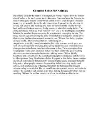 Common Sense For Animals
Descriptive Essay In the heart of Washington, on Route 57 across from the famous
diner Candy s is the local animal shelter known as Common Sense for Animals; the
most warming and popular shelter for an animal to stay. Even though it s location
is not very presentable, due to the advertisement on dogs and cats for adoption, it
is very well known. The buildings and barns are surrounded by colorful flower
beds and loose chickens scurrying freely, making it a family friendly shelter. The
dusty gravel road with a red brick walkway leads you to the double glass doors that
beholds the sound of dogs whimpering for attention and cats crying for love. The
faded wooden sign announcing the name of the shelter is laid against an old rotted
Oak tree that has branches scattered across the yard. Without this shelter, various
animals would... Show more content on Helpwriting.net ...
As you enter gracefully through the double doors, the generous people greet you
with a welcoming smile. Everyday, these caring people make an effort to nourish
these precious animals that have been abandoned or lost. The way the caretakers
voices plead you to adopt an animal makes your heart shatter like glass breaking
since there are numerous animals that need adoring homes. With a friendly
handshake and a sweet hello, the warm hearted people will introduce and show you
to all the pleasant furry friends at the shelter. Everyone at this shelter shows emotion
and affection towards all the animals by constantly playing and talking in that cute
baby voice. Many people volunteer because they feel sick as a dog by the cruel
actions, such as abandoning or beating, that others do that makes the innocent
animals end up in the shelter. The vet mumbles soothing words to relax and maintain
some of the injured or sick animals at all times making it pleasing for others that are
watching. Without the staff or volunteer workers, the shelter wouldn t be the
 