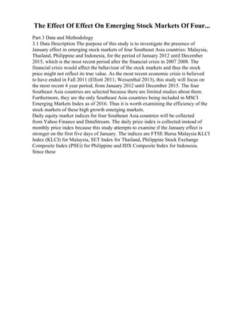 The Effect Of Effect On Emerging Stock Markets Of Four...
Part 3 Data and Methodology
3.1 Data Description The purpose of this study is to investigate the presence of
January effect in emerging stock markets of four Southeast Asia countries: Malaysia,
Thailand, Philippine and Indonesia, for the period of January 2012 until December
2015, which is the most recent period after the financial crisis in 2007 2008. The
financial crisis would affect the behaviour of the stock markets and thus the stock
price might not reflect its true value. As the most recent economic crisis is believed
to have ended in Fall 2011 (Elliott 2011; Weisenthal 2013), this study will focus on
the most recent 4 year period, from January 2012 until December 2015. The four
Southeast Asia countries are selected because there are limited studies about them.
Furthermore, they are the only Southeast Asia countries being included in MSCI
Emerging Markets Index as of 2016. Thus it is worth examining the efficiency of the
stock markets of these high growth emerging markets.
Daily equity market indices for four Southeast Asia countries will be collected
from Yahoo Finance and DataStream. The daily price index is collected instead of
monthly price index because this study attempts to examine if the January effect is
stronger on the first five days of January. The indices are FTSE Bursa Malaysia KLCI
Index (KLCI) for Malaysia, SET Index for Thailand, Philippine Stock Exchange
Composite Index (PSEi) for Philippine and IDX Composite Index for Indonesia.
Since these
 