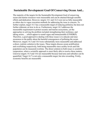 Sustainable Development Goal Of Conserving Ocean And...
The majority of the targets for the Sustainable Development Goal of conserving
ocean and marine resources were measurable and can be attained through sensible
efforts and dedication. However, targets 14.1 and 14.2 were not as fully measurable
as others due to vague execution methods for addressing the issue in concern. To
further explain, target 14.1 has a measurable target of reducing pollution, but does not
further elaborate on how to do so. Furthermore, target 14.2 addresses the
measurable requirement to protect oceanic and marine ecosystems, yet the
approaches to solving the problem included strengthening their resilience, and
taking action... , which appear to sound vague and immeasurable (UNSDKP).
Therefore, a good approach to dealing with these issues is to educate and raise
awareness to the public about the harmful consequences of polluting the ocean.
Moreover, targets 14.3 and 14.4 were substantially more measurable and addressed
a direct, realistic solution to the issues. These targets discuss ocean acidification
and overfishing respectively, both being measurable since acidity levels and fish
population can be measured overtime. The direct solution to both issues is scientific
cooperation, where a scientific approach is most likely able to resolve these matters.
Likewise targets 14.5 and 14.6 are measurable because land area and subsidies can be
quantified. Target 14.7 is not only a measurable target, but also rewarding. Firstly,
economic benefits are measurable
 