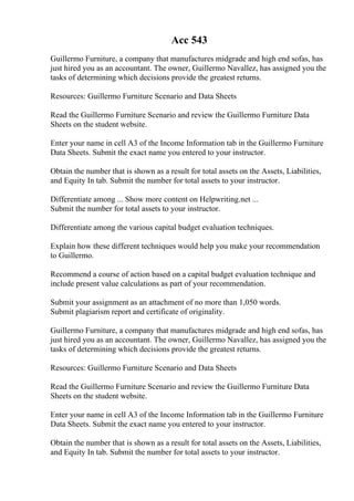 Acc 543
Guillermo Furniture, a company that manufactures midgrade and high end sofas, has
just hired you as an accountant. The owner, Guillermo Navallez, has assigned you the
tasks of determining which decisions provide the greatest returns.
Resources: Guillermo Furniture Scenario and Data Sheets
Read the Guillermo Furniture Scenario and review the Guillermo Furniture Data
Sheets on the student website.
Enter your name in cell A3 of the Income Information tab in the Guillermo Furniture
Data Sheets. Submit the exact name you entered to your instructor.
Obtain the number that is shown as a result for total assets on the Assets, Liabilities,
and Equity In tab. Submit the number for total assets to your instructor.
Differentiate among ... Show more content on Helpwriting.net ...
Submit the number for total assets to your instructor.
Differentiate among the various capital budget evaluation techniques.
Explain how these different techniques would help you make your recommendation
to Guillermo.
Recommend a course of action based on a capital budget evaluation technique and
include present value calculations as part of your recommendation.
Submit your assignment as an attachment of no more than 1,050 words.
Submit plagiarism report and certificate of originality.
Guillermo Furniture, a company that manufactures midgrade and high end sofas, has
just hired you as an accountant. The owner, Guillermo Navallez, has assigned you the
tasks of determining which decisions provide the greatest returns.
Resources: Guillermo Furniture Scenario and Data Sheets
Read the Guillermo Furniture Scenario and review the Guillermo Furniture Data
Sheets on the student website.
Enter your name in cell A3 of the Income Information tab in the Guillermo Furniture
Data Sheets. Submit the exact name you entered to your instructor.
Obtain the number that is shown as a result for total assets on the Assets, Liabilities,
and Equity In tab. Submit the number for total assets to your instructor.
 