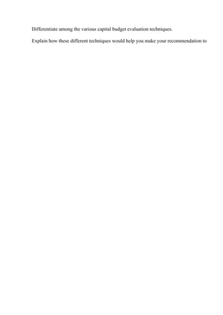 Differentiate among the various capital budget evaluation techniques.
Explain how these different techniques would help you make your recommendation to
 