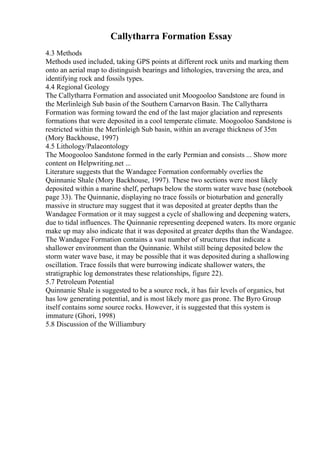 Callytharra Formation Essay
4.3 Methods
Methods used included, taking GPS points at different rock units and marking them
onto an aerial map to distinguish bearings and lithologies, traversing the area, and
identifying rock and fossils types.
4.4 Regional Geology
The Callytharra Formation and associated unit Moogooloo Sandstone are found in
the Merlinleigh Sub basin of the Southern Carnarvon Basin. The Callytharra
Formation was forming toward the end of the last major glaciation and represents
formations that were deposited in a cool temperate climate. Moogooloo Sandstone is
restricted within the Merlinleigh Sub basin, within an average thickness of 35m
(Mory Backhouse, 1997)
4.5 Lithology/Palaeontology
The Moogooloo Sandstone formed in the early Permian and consists ... Show more
content on Helpwriting.net ...
Literature suggests that the Wandagee Formation conformably overlies the
Quinnanie Shale (Mory Backhouse, 1997). These two sections were most likely
deposited within a marine shelf, perhaps below the storm water wave base (notebook
page 33). The Quinnanie, displaying no trace fossils or bioturbation and generally
massive in structure may suggest that it was deposited at greater depths than the
Wandagee Formation or it may suggest a cycle of shallowing and deepening waters,
due to tidal influences. The Quinnanie representing deepened waters. Its more organic
make up may also indicate that it was deposited at greater depths than the Wandagee.
The Wandagee Formation contains a vast number of structures that indicate a
shallower environment than the Quinnanie. Whilst still being deposited below the
storm water wave base, it may be possible that it was deposited during a shallowing
oscillation. Trace fossils that were burrowing indicate shallower waters, the
stratigraphic log demonstrates these relationships, figure 22).
5.7 Petroleum Potential
Quinnanie Shale is suggested to be a source rock, it has fair levels of organics, but
has low generating potential, and is most likely more gas prone. The Byro Group
itself contains some source rocks. However, it is suggested that this system is
immature (Ghori, 1998)
5.8 Discussion of the Williambury
 