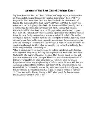 Anastasia The Last Grand Duchess Essay
My book,Anastasia: The Last Grand Duchess, by Carolyn Meyer, follows the life
of Anastasia Nikolavena Romanov through her fictional diary from 1914 1918,
the year she died. Anastasia s father was Tsar Nicolas II, the absolute ruler of
Russia. The main parts of this book were World War I and When the family was
under arrest. At the begining of the book, the Romanov children basically lived in
a bubble. they did not interact very much with people outside their palaces.
towards the middle of the book there bubble pops and they realize not everyone
likes them. The fictional diary shows Anastasia s personality and what life was like
inside the royal family. Anastasia was a wealthy and privileged girl. She and her
siblings had a private island on a private lake in the park by their palace.every winter
servants helped them build a snow mountain. she was describe by some as a pretty
devil or a little angel The family was very loving. On page 119 the author shows the
way the family cared for Alexi when he was sick. I played cards with him by the...
Show more content on Helpwriting.net ...
When it was not, they were mad ;because 1.3 million were killed and 4.2 million
were wounded. They started directing their anger towards Anastasia s father Tsar
Nicholas II, who oversaw the army s progress. They thought he did not care and
was the reason the war wasn t over yet. There were several reasons for the fall of
the tsars. The people were upset about the war. They were upset by Grigori
Rasputin who had an increasingly among of influence over the tsar s wife Tsarista
Alexandra and passed himself off as a holy man with the apparent ability to cure
tsarevitch alexia s hemophilia attacks. they were upset by the levels of poverty that
they lived in and the high taxes they had to pay. This led to pretests in February
1917 that were unlike Bloody Sunday in 1905 when guards fired on the crowd.
Instead, guards turned in favor of the
 