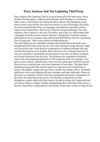 Percy Jackson And The Lightning Thief Essay
Percy Jackson The Lightning Thief is a movie based off of the book series, Percy
Jackson The Olympians, written by Rick Riordan. Rick Riordan is an American
author who is most famous for writing the Percy Jackson The Olympians series,
about a twelve year old boy who discovers that he is a son of Poseidon. His books
have been translated into forty two languages and sold more than thirty million
copies in the United States. This movie is based on Greek mythology. The main
character, Percy Jackson, is the son of Poseidon, god of the sea, which makes him
a demigod. He finds out one summer when he is attacked by a mythical creature
and forced to live at a summer camp called Camp Half Blood, where he is ptotected
from all gods and... Show more content on Helpwriting.net ...
The same thing goes for Annabeth; she had curly blonde hair in the books and
straight dark brown hair in the movies. The worst character mistake that they made
was Grover the satyr. In the book he is portrayed as a redhead with pale skin and
covered from head to toe in freckles. But in the movie he is African American? It
was very sad when I watched this movie because I was not even able to recognize
my favorite characters from the story. The directors also completely eliminated
some of the most important characters in The Lightning Thief. For example, Ares
(god of war), Clarisse, and Dionysus. Fans were also quite upset with how the plot
from the movie and the book were entire opposites of each other. The book had a
detailed and uniqe plot that took the reader on a trip across the United States to
retrieve Persephone s pearls and save Percy s mother from Hades. Percy, Annabeth,
and Grover can be seen fighting off many monsters and other challenges. However,
the movie is compiled of some of the most unimportant and useless components of
the book. The main idea in this movie is for the three young heroes to find
Persephone s pearls which will allow them to be able to escape the Underworld and
save Percy Jackson s mother. Another disappointing flaw in the plot of the movie is
the part where Percy s godly parent is discovered. In the book, it takes so long for him
 