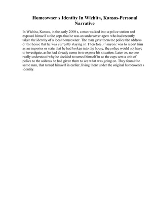 Homeowner s Identity In Wichita, Kansas-Personal
Narrative
In Wichita, Kansas, in the early 2000 s, a man walked into a police station and
exposed himself to the cops that he was an undercover agent who had recently
taken the identity of a local homeowner. The man gave them the police the address
of the house that he was currently staying at. Therefore, if anyone was to report him
as an impostor or state that he had broken into the house, the police would not have
to investigate, as he had already come in to expose his situation. Later on, no one
really understood why he decided to turned himself in so the cops sent a unit of
police to the address he had given them to see what was going on. They found the
same man, that turned himself in earlier, living there under the original homeowner s
identity.
 