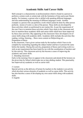 Academic Skills And Career Skills
Skill concept is a characteristic or professionalism which is found in a person to
perform a certain work or certain task with the limitation of time and as per Desire
quality. For instance, a person who is skilled with speaking different languages
and also understanding the meaning of different languages words. Another
example is a person who can perform a work which cannot be done by other person
perfectly. Action of work is a skin of the person. These skills are developed by
those activities which we performed in our routine life. As per the requirement of
the case I have to mention those activities which I have done in the classroom and
have to mention those academic skills and career skills which have been improved
by these class activities. Buy appearing in the classroom I have developed a lot of
career skills along with academic skills. Academic skills includes the activities like
reading, writing, listening,... Show more content on Helpwriting.net ...
Preparation of thesis
In the classroom, I have given various tasks by the teachers which I have to do
complete by researching regarding the subject matter and have to present the same
before the teacher. During this activity, preparation of theses and writing work in a
style as per requirement has been learnt by me with the coordination of teachers and
by this activity. This classroom activity has become a cause of improving the
academic and career skills.
2. Attending classroom
Early in the morning I have to appear in the classroom and attend all the lectures on
the given time by School which make me as time abiding student. This punctuality
has improved my academic as well as carrier skill.
3. Lecture
Special activity as the delivery of lecture by teachers to the students is an activity
which develop various elements of academic as well as career skills. This activity
has also become a cause of developing my own career skills along with academic
skills.
4. English
 