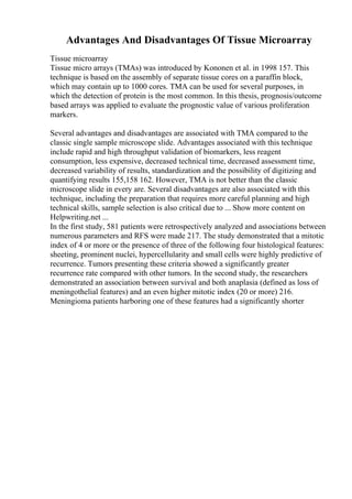 Advantages And Disadvantages Of Tissue Microarray
Tissue microarray
Tissue micro arrays (TMAs) was introduced by Kononen et al. in 1998 157. This
technique is based on the assembly of separate tissue cores on a paraffin block,
which may contain up to 1000 cores. TMA can be used for several purposes, in
which the detection of protein is the most common. In this thesis, prognosis/outcome
based arrays was applied to evaluate the prognostic value of various proliferation
markers.
Several advantages and disadvantages are associated with TMA compared to the
classic single sample microscope slide. Advantages associated with this technique
include rapid and high throughput validation of biomarkers, less reagent
consumption, less expensive, decreased technical time, decreased assessment time,
decreased variability of results, standardization and the possibility of digitizing and
quantifying results 155,158 162. However, TMA is not better than the classic
microscope slide in every are. Several disadvantages are also associated with this
technique, including the preparation that requires more careful planning and high
technical skills, sample selection is also critical due to ... Show more content on
Helpwriting.net ...
In the first study, 581 patients were retrospectively analyzed and associations between
numerous parameters and RFS were made 217. The study demonstrated that a mitotic
index of 4 or more or the presence of three of the following four histological features:
sheeting, prominent nuclei, hypercellularity and small cells were highly predictive of
recurrence. Tumors presenting these criteria showed a significantly greater
recurrence rate compared with other tumors. In the second study, the researchers
demonstrated an association between survival and both anaplasia (defined as loss of
meningothelial features) and an even higher mitotic index (20 or more) 216.
Meningioma patients harboring one of these features had a significantly shorter
 