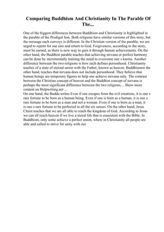 Comparing Buddhism And Christianity In The Parable Of
The...
One of the biggest differences between Buddhism and Christianity is highlighted in
the parable of the Prodigal Son. Both religions have similar versions of this story, but
the message each conveys is different. In the Christian version of the parable, we are
urged to repent for our sins and return to God. Forgiveness, according to the story,
must be earned, as there is now way to gain it through human achievements. On the
other hand, the Buddhist parable teaches that achieving nirvana or perfect harmony
can be done by incrementally training the mind to overcome one s karma. Another
difference between the two religions is how each defines personhood. Christianity
teaches of a state of eternal union with the Father, known as heaven. Buddhismon the
other hand, teaches that nirvana does not include personhood. They believe that
human beings are temporary figures to help one achieve nirvana only. The contrast
between the Christian concept of heaven and the Buddhist concept of nirvana is
perhaps the most significant difference between the two religions.... Show more
content on Helpwriting.net ...
On one hand, the Budda writes Even if one escapes from the evil creations, it is one s
rare fortune to be born as a human being. Even if one is born as a human, it is one s
rare fortune to be born as a man and not a woman. Even if one is born as a man, it
is one s rare fortune to be perfected in all the six senses. On the other hand, Jesus
Christ teaches that we are all able to reach the kingdom of God. According to Jesus
we can all reach heaven if we live a moral life that is consistent with the Bible. In
Buddhism, only some achieve a perfect union, where in Christianity all people are
able and called to strive for unity with our
 