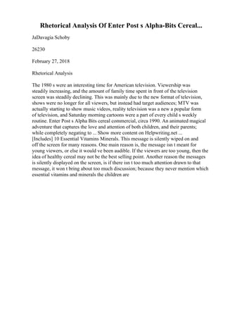 Rhetorical Analysis Of Enter Post s Alpha-Bits Cereal...
JaDavagia Schoby
26230
February 27, 2018
Rhetorical Analysis
The 1980 s were an interesting time for American television. Viewership was
steadily increasing, and the amount of family time spent in front of the television
screen was steadily declining. This was mainly due to the new format of television,
shows were no longer for all viewers, but instead had target audiences; MTV was
actually starting to show music videos, reality television was a new a popular form
of television, and Saturday morning cartoons were a part of every child s weekly
routine. Enter Post s Alpha Bits cereal commercial, circa 1990. An animated magical
adventure that captures the love and attention of both children, and their parents;
while completely negating to ... Show more content on Helpwriting.net ...
[Includes] 10 Essential Vitamins Minerals. This message is silently wiped on and
off the screen for many reasons. One main reason is, the message isn t meant for
young viewers, or else it would ve been audible. If the viewers are too young, then the
idea of healthy cereal may not be the best selling point. Another reason the messages
is silently displayed on the screen, is if there isn t too much attention drawn to that
message, it won t bring about too much discussion; because they never mention which
essential vitamins and minerals the children are
 