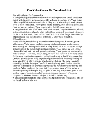Can Video Games Be Considered Art
Can Video Games Be Considered Art
Although video games are often associated with being there just for fun and not real
quality entertainment, some people consider video games to be an art. Video games
offer many different combinations of arts. They also involve using as much creative
work as other forms of art. Video games can be inspiring, teach valuable lessons, and
bring out strong emotions. There is no question that video games are art.
Video games have a lot of different forms of art in them. They feature music, visuals,
and scripting in them. After all, when we first learn about and experiment with art we
do not strive to achieve certain thematic effects. A child s first forays into illustration
or painting are only explorations of aesthetics. ... Show more content on
Helpwriting.net ...
People who say that obviously haven t looked that deeply into different types of
video games. Video games can bring out powerful emotions and inspire people.
Why are they not? Video games, much like any other kind of art can evoke feelings
and emotions in the player much like traditional art. Video games are also a blend
of many kinds of art forms such as music and story. Video games also take the time
and dedication of something like painting, I believe that any work at all that evokes a
feeling or an emotion in the person viewing/experiencing it should be considered art
(Should...).Although not every single video game out there is incredibly visually or
story wise, there is a large amount of video games that are. The game Undertale
created by the indie developer Tobyfox is an role playing game that has came out
this year. Although all the graphics are pixelated the story is incredibly moving and
touching. When you finish the game it gives an amazing story of either mercy or
despair depending on how you play the game. Some may blow off this game as just
another piece of entertainment, but when you consider the quality of the story
compared to works of literature it is just as beautiful and touching.
Video games are indeed art. They combine multiple art factors. It takes quite a bit of
hard work and creativity just
 
