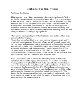 Working at The Bindery Essay
Working at The Bindery
I have a dream. I have a dream about getting a doctorate degree in music. Well, to
get that far, I know I must get through undergraduate school first, let alone graduate
school, and so on. Last year I realized that I needed a job that paid much more than
minimum wage if I was going to afford to go to college. I then heard about The
Bindery from a friend in the same situation as I was. I filled out an application,
went to the orientation a few weeks later, and then discovered that working there
would be no ordinary job. I will now briefly explain how the factory works and then
show you the ropes of working in my department.
There are two major departments at The Bindery: the press and the ... Show more
content on Helpwriting.net ...
Tie any long hair back, and tuck in any loose clothing. You can wear gloves if you
wish, but it is not mandatory. Bring water to keep yourself hydrated, because it is
very hot inside. Make out a time card for yourself at the beginning of the week and
punch in early everyday. Since you will be working afternoon shift with me, I can
tell you the schedule of work. Monday through Thursday, work is from 3:30pm
11:30pm, with a 30 minute lunch break at 7:30. Friday is 3:00pm 10:30pm.
Saturday and Sunday (usually optional) is 2:00pm 9:30pm. No lunch break on these
days. Every day, there is a 5 10 minute break every two hours.
Now, I will share the steps to perform the duties of a gatherer in the bindery
department. Place your belongings at the end of the line on which you will be
working, and out of people and fork truck traffic. Grab a bundle of forms from the
skid by the string or by the ends, lifting with your legs, and cautiously throw it up
on the pocket. Bundles can weigh from 25 to 50 pounds, depending on the type of
paper being used for the book. Throw as many bundles as it takes to fill the pocket,
making sure that the print on the spine of the paper is lined up correctly. This
insures that the page numbers will go in the correct order. A pocket usually holds
about six or seven bundles to make it full. The number of pages in the book being
made determines the number of pockets
 