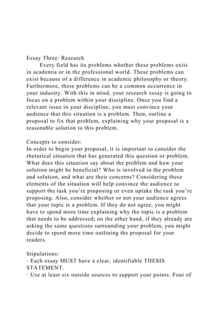 Essay Three: Research
Every field has its problems whether these problems exist
in academia or in the professional world. These problems can
exist because of a difference in academic philosophy or theory.
Furthermore, these problems can be a common occurrence in
your industry. With this in mind, your research essay is going to
focus on a problem within your discipline. Once you find a
relevant issue in your discipline, you must convince your
audience that this situation is a problem. Then, outline a
proposal to fix that problem, explaining why your proposal is a
reasonable solution to this problem.
Concepts to consider:
In order to begin your proposal, it is important to consider the
rhetorical situation that has generated this question or problem.
What does this situation say about the problem and how your
solution might be beneficial? Who is involved in the problem
and solution, and what are their concerns? Considering these
elements of the situation will help convince the audience to
support the task you’re proposing or even uptake the task you’re
proposing. Also, consider whether or not your audience agrees
that your topic is a problem. If they do not agree, you might
have to spend more time explaining why the topic is a problem
that needs to be addressed; on the other hand, if they already are
asking the same questions surrounding your problem, you might
decide to spend more time outlining the proposal for your
readers.
Stipulations:
· Each essay MUST have a clear, identifiable THESIS
STATEMENT.
· Use at least six outside sources to support your points. Four of
 