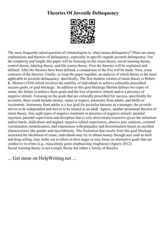 Theories Of Juvenile Delinquency
The most frequently asked question of criminologists is, what causes delinquency? There are many
explanations and theories of delinquency, especially in specific regards juvenile delinquency. For
the simplicity and length, this paper will be focusing on the strain theory, social learning theory,
control theory, labeling theory, and life course theory. First the theories will be explained and
defined. After the theories have been defined, a comparison of the five will be made. Next, some
contrasts of the theories. Finally, to wrap the paper together, an analysis of which theory is the most
applicable to juvenile delinquency, specifically. The first modern version of strain theory is Robert
K. Merton (1938) which involves the inability of individuals to achieve culturally prescribed
success goals, or goal blockage . In addition to this goal blockage Merton defines two types of
strain; the failure to achieve these goals and the loss of positive stimuli and/or a presence of
negative stimuli. Focusing on the goals that are culturally prescribed for success, specifically for
juveniles, these could include money, status or respect, autonomy from adults, and thrills or
excitement. Autonomy from adults is a key goal for juveniles because as a teenager, the juvenile
strives to be independent and strives to be treated as an adult. Agnew, another prominent theorist of
strain theory, lists eight types of negative treatment or presence of negative stimuli: parental
rejection, parental supervision and discipline that is very strict/erratic/excessive given the infraction
and/or harsh, child abuse and neglect, negative school experiences, abusive peer relations, criminal
victimization, homelessness, and experiences with prejudice and discrimination based on ascribed
characteristics like gender and race/ethnicity. The frustration that results from this goal blockage
increased the likelihood of crime; individuals may try to obtain money through acts such as theft
and drug selling, may strike out at others in their anger or may focus on alternative goals that are
conducive to crime (e.g., masculinity goals emphasizing toughness) (Agnew 2012).
Social learning theory is not a single theory but rather a family of theories
... Get more on HelpWriting.net ...
 