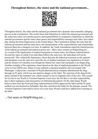Throughout history, the states and the national government...
Throughout history, the states and the national government have dynamic and constantly changing
powers in the Constitution. The switch from dual federalism in which the national government and
the states have their own distinct powers and responsibilities to cooperative federalism in which the
national government and the states share power and responsibilities amongst each other, have taken
play during the Great Depressions in the United States. The Constitution defines the roles that the
national government and the states have, but interpretations of the responsibilities and relationships
between them have changed over time. In addition, the Tenth Amendment stated the limited powers
of the federal government and whatever power not... Show more content on Helpwriting.net ...
As a result of the legalization of medical marijuana in certain states, the Obama Administration
favored the states in which if an individual follows the state laws, the individual will not be
prosecuted. This violated the Supremacy clause that puts the federal government as the supreme
and dominates over the state laws since the use of medical marijuana was legalized in 18 states
and the District of Columbia even though the federal law states that marijuana is an illegal drug.
Another example of the supremacy clause based on the idea of implied preemption is the Wyeth
verse Levine (2009) case. Diane Levine suffered a migraine headache and was treated with
Phenergan. A physician s assistant of Wyeth pharmaceutical company administered the drug
through an IV push, which was not stated as danger on the label. The injection of the drug hit the
artery instead of the intended vein, which caused Levine to amputate most of her arm. This caused
for Levine to sue Wyeth in Vermont Superior Court since she felt that it was their responsibility
due to their negligence and unawareness of informing the patient. On the other hand, Wyeth
believes that since the Food and Drug Administration (FDA) approved the label and the IV push
method was not declared as forbidden, then they should not be liable for the damages caused. The
Vermont Superior Court ruled in favor of Levine since Wyeth could have added more warnings to
the label
... Get more on HelpWriting.net ...
 
