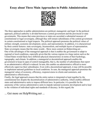 Essay about Three Main Approaches to Public Administration
The three approaches to public administration are political, managerial, and legal. In the political
approach, political authority is divided between a central government and the provincial or state
governments. This means that some provinces or states are accorded a substantial measure of
constitutional or legal sovereignty, although they still remain subordinates of the central government
in certain constitutional or legal respects. The political approach promotes the political values of
military strength, economic development, union, and representation. In addition, it is characterized
by three central features: state sovereignty, bicameralism, and multiple layers of representation.
State sovereignty means that the states would... Show more content on Helpwriting.net ...
One of the advantages of the managerial approach is that it enables the government to adapt to
regional or local conditions, especially given that the various regions in a large nation such as the
United States would likely have different physical characteristics in terms of their hydrology,
topography, and climate. In addition, a managerial or decentralized approach enables the
government to keep its span of control manageable, that is, the number of subordinates that report
to an administrative official is reduced. In turn, this enables an administrative official to more
effectively supervise their subordinates. Even with a decentralized approach, it may still be possible
to implement national guidelines to local conditions. In sum, the managerial approach promotes the
managerial values of economy, efficiency, responsiveness to clients and customers, and
administrative effectiveness.
Finally, the legal approach ensures that the entire nation is integrated or kept together by the
constitutional law despite the decentralization of administrative authority, which enables different
states and administrative units to impose different laws. In particular, it is possible for the
autonomy of the various administrative units to impede national economic development and to lead
to the violation of individual rights and standards of decency. In this regard, the
... Get more on HelpWriting.net ...
 