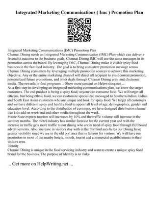 Integrated Marketing Communications ( Imc ) Promotion Plan
Integrated Marketing Communications (IMC) Promotion Plan
Chennai Dining needs an Integrated Marketing Communication (IMC) Plan which can deliver a
favorable outcome to the business goals. Chennai Dining IMC will use the same messages in its
promotion across the board. By leveraging IMC, Chennai Dining make it visible spicy food
business in the fast food industry. The goal is to bring consistent promotion message across
Chennai Dining consumers by leveraging multiple promotion sources to achieve this marketing
objective. Any or the entire marketing channel will direct all recipient to avail current promotion,
personalized future promotions, and other deals through Chennai Dining print and electronic
media. The rewards or deal programs ... Show more content on Helpwriting.net ...
As a first step in developing an integrated marketing communications plan, we know the target
customers. The end product is being a spicy food, anyone can consume food. We will target all
citizens, but being ethnic food, we can customize specialized messaged to Southern Indian, Indian
and South East Asian customers who are unique and look for spicy food. We target all customers
and we have different spicy and healthy food to appeal all level of age, demographics, gender and
education level. According to the distribution of customer, we have designed distribution channel
like kids add on week end and other media throughout the week.
Maine State expects tourism will increases by 10% and the traffic volume will increase in the
summer months. The motel industry has similar forecast for the current year and with the
increase in traffic gets more traffic to our dining who are in need of spicy food through Bill board
advertisements. Also, increase in visitors stay with in the Portland area helps our Dining have
greater visibility since we are in the old port area that is famous for visitors. We will have our
promotion in most of the nearby hotels, motels, tourist and commercial establishments in their
visitors area.
Identity
Chennai Dining is unique in the food servicing industry and want to create a unique spicy food
brand for the business. The purpose of identity is to make
... Get more on HelpWriting.net ...
 